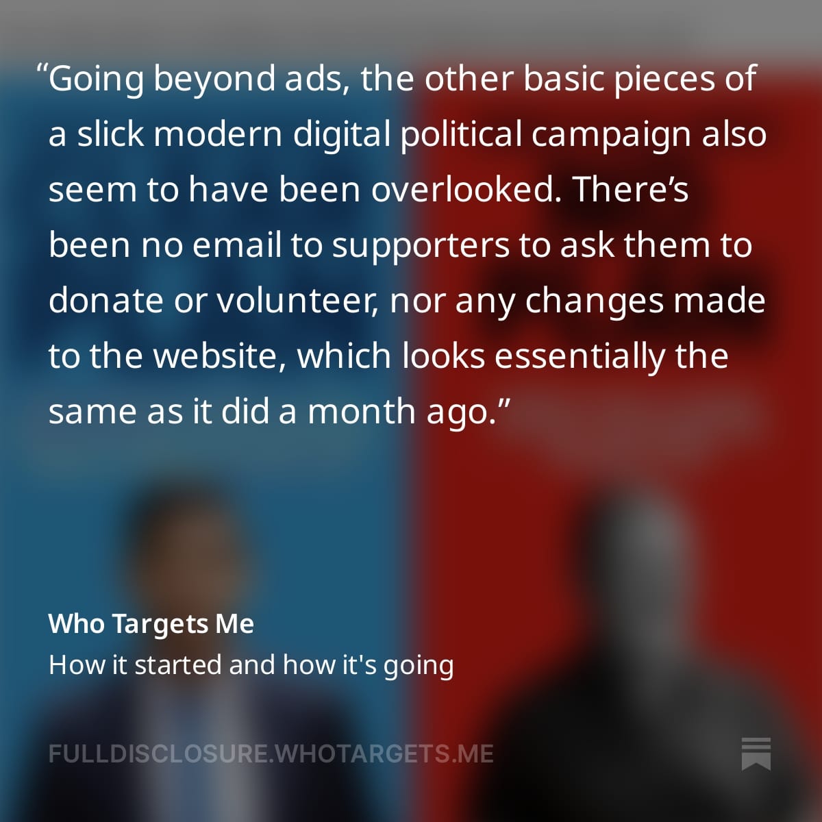 A graphic with text from the Full Disclosure newsletter reading: Going beyond ads, the other basic pieces of a slick modern digital political campaign also seem to have been overlooked. There’s been no email to supporters to ask them to donate or volunteer, nor any changes made to the website, which looks essentially the same as it did a month ago.